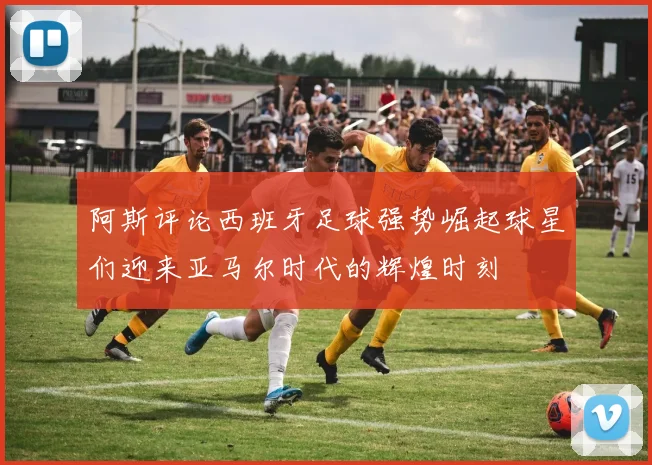 阿斯评论西班牙足球强势崛起球星们迎来亚马尔时代的辉煌时刻