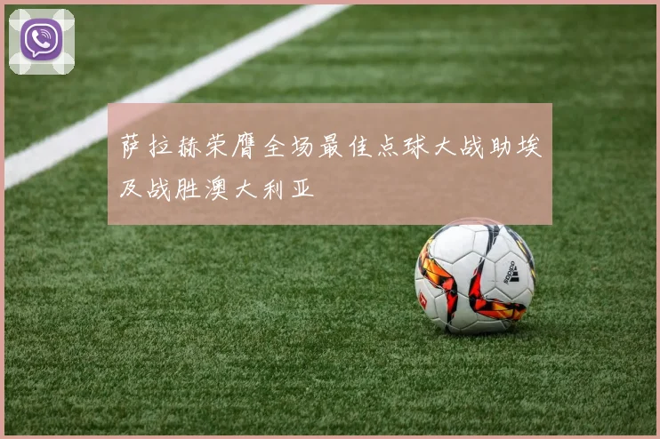 萨拉赫荣膺全场最佳点球大战助埃及战胜澳大利亚