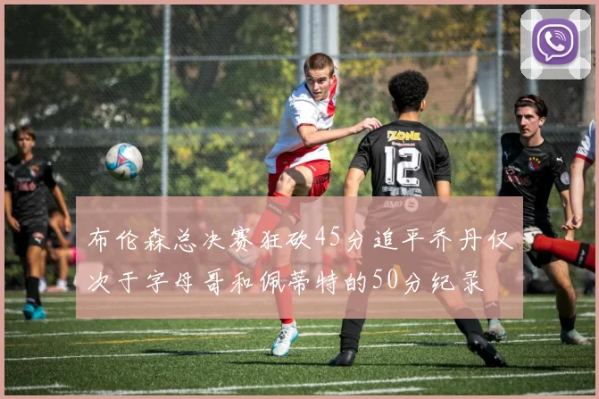 布伦森总决赛狂砍45分追平乔丹仅次于字母哥和佩蒂特的50分纪录
