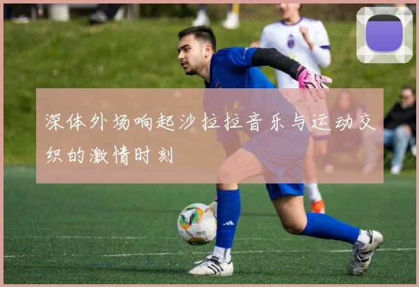 深体外场响起沙拉拉音乐与运动交织的激情时刻
