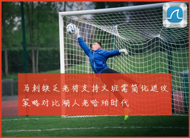 马刺缺乏老将支持文班需简化进攻策略对比湖人老哈珀时代