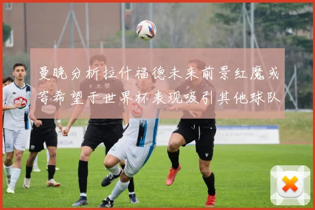曼晚分析拉什福德未来前景红魔或寄希望于世界杯表现吸引其他球队