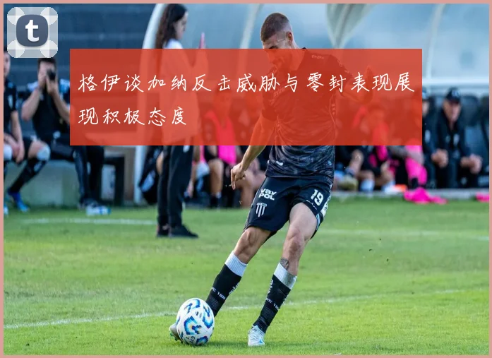 格伊谈加纳反击威胁与零封表现展现积极态度