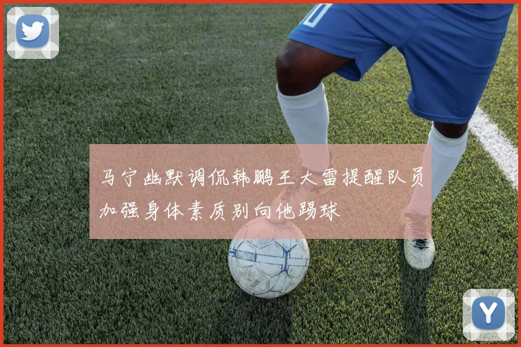 马宁幽默调侃韩鹏王大雷提醒队员加强身体素质别向他踢球
