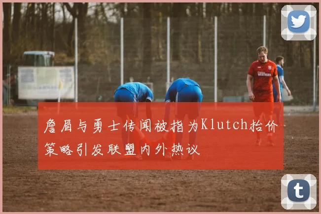 詹眉与勇士传闻被指为Klutch抬价策略引发联盟内外热议