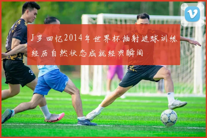 J罗回忆2014年世界杯抽射进球训练经历自然状态成就经典瞬间