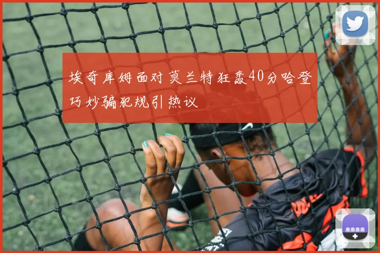 埃奇库姆面对莫兰特狂轰40分哈登巧妙骗犯规引热议