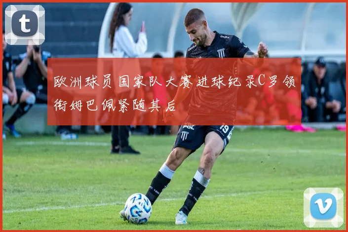 欧洲球员国家队大赛进球纪录C罗领衔姆巴佩紧随其后