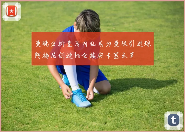 曼晚分析皇马内乱或为曼联引进琼阿梅尼创造机会接班卡塞米罗