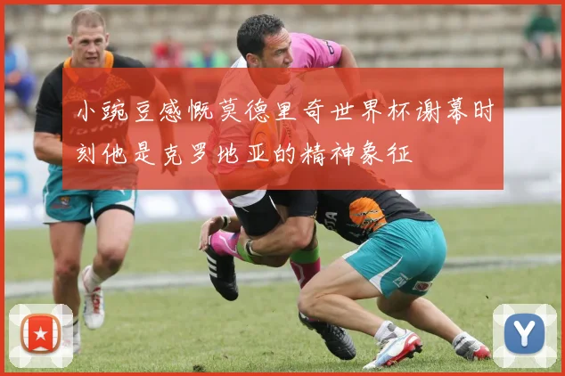 小豌豆感慨莫德里奇世界杯谢幕时刻他是克罗地亚的精神象征