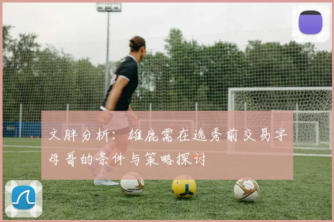 文胖分析：雄鹿需在选秀前交易字母哥的条件与策略探讨