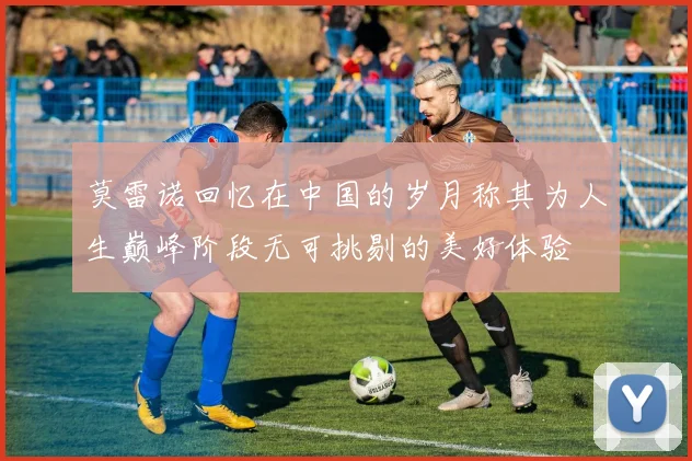莫雷诺回忆在中国的岁月称其为人生巅峰阶段无可挑剔的美好体验
