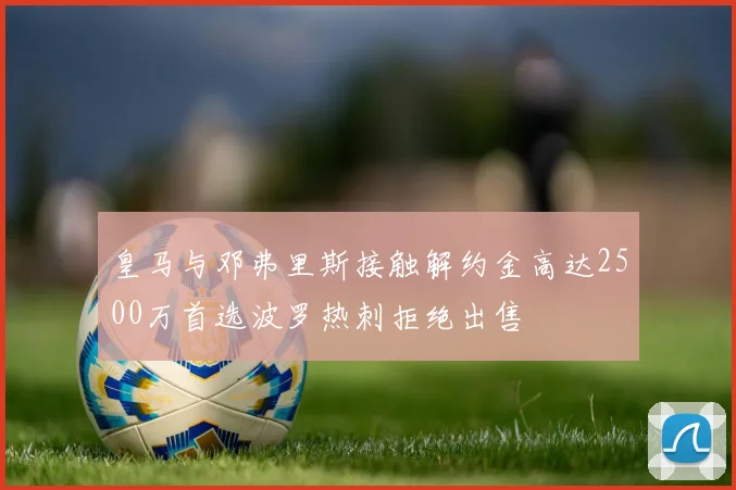皇马与邓弗里斯接触解约金高达2500万首选波罗热刺拒绝出售