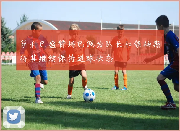 萨利巴盛赞姆巴佩为队长和领袖期待其继续保持进球状态