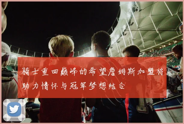骑士重回巅峰的希望詹姆斯加盟将助力情怀与冠军梦想结合