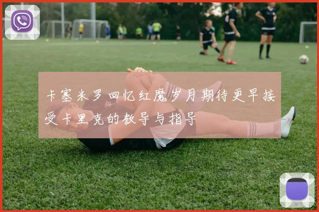 卡塞米罗回忆红魔岁月期待更早接受卡里克的教导与指导