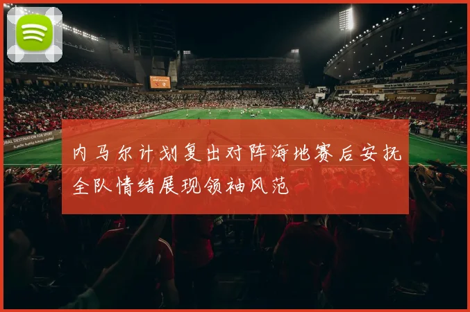 内马尔计划复出对阵海地赛后安抚全队情绪展现领袖风范