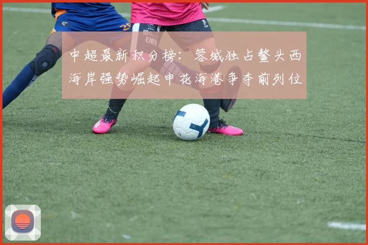 中超最新积分榜：蓉城独占鳌头西海岸强势崛起申花海港争夺前列位置