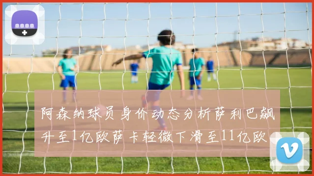 阿森纳球员身价动态分析萨利巴飙升至1亿欧萨卡轻微下滑至11亿欧