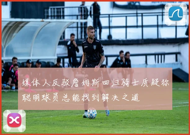 媒体人反驳詹姆斯回归骑士质疑称聪明球员总能找到解决之道