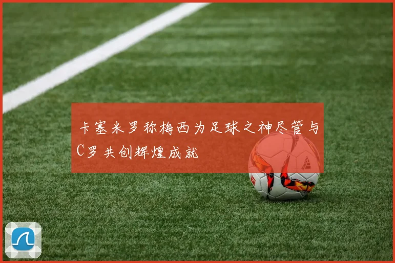 卡塞米罗称梅西为足球之神尽管与C罗共创辉煌成就