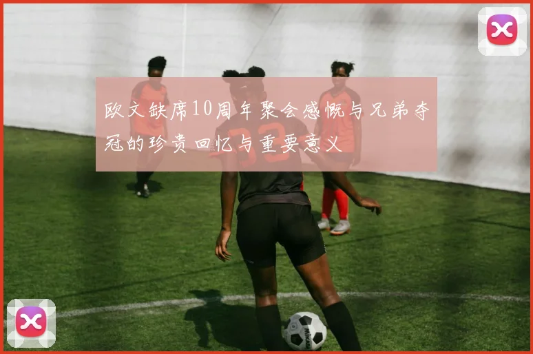 欧文缺席10周年聚会感慨与兄弟夺冠的珍贵回忆与重要意义