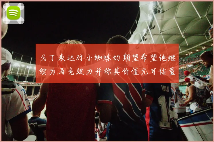 戈丁表达对小蜘蛛的期望希望他继续为马竞效力并称其价值无可估量